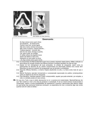 O urinol, de Marcel Duchamp    Vaso sanitário, de Claes Oldenburg


                                                  Desencanto.
             Eu faço versos como quem chora
             De desalento... de desencanto..
             Fecha o meu livro, se por agora
             Não tens motivo nenhum de pranto.
             Meu verso é sangue. Volúpia ardente...
             Tristeza esparsa... remorso vão...
             Dói-me nas veias. Amargo e quente,
             Cai, gota a gota, do coração.
             E nestes versos de angústia rouca
             Assim dos lábios a vida corre,
             Deixando um acre sabor na boca.
             - Eu faço versos como quem morre.
     0-0)   O compromisso de Manuel Bandeira para com a poesia, expresso neste poema, reflete a atitude e a
            ética diante da vocação artística que Affonso Romano considera perdidas nos dias de hoje.
     1-1)   Apesar do tom transgressor de suas produções, os artistas de vanguarda, assim como os
            participantes da Semana de 22, tinham compromissos de reformação artística e/ou social, bem
            diferentes do exercício gratuito da transgressão que se percebe na atualidade.
     2-2)   Segundo Affonso Romano, o cinismo impera atualmente na arte, e a fama conta mais do que o
            ideal.
     3-3)   Marcel Duchamp assinala ironicamente a compreensão equivocada do público contemporâneo
            sobre os objetivos da arte de vanguarda.
     4-4)   Para Bandeira, interessa apenas o leitor comprometido, aquele que pode entender, por empatia, a
            vida e a verdade postas em seus versos.
08. Em seu livro Tudo o que é sólido desmancha no ar: a aventura da modernidade, Marshall Berman diz
     que “Ser moderno é viver uma vida de paradoxo e contradição. É ser ao mesmo tempo revolucionário e
     conservador, aberto a novas possibilidades de experiência e aventura, aterrorizado pelo abismo niilista
     ao qual tantas das aventuras modernas conduzem, na expectativa de criar e conservar algo real, ainda
     quando tudo em volta se desfaz.”
 