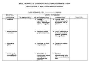 ESCOLA MUNICIPAL DE ENSINO FUNDAMENTAL GERALDO GOMES DE BARROS

                                 Série: 2ª Turmas: “A, B e C” Turnos: Matutino e Vespertino



                                   PLANO DE ENSINO – 2011 _____________ II UNIDADE

    DISCIPLINA                                                  LÍNGUA PORTUGUESA

 CONTEÚDOS               OBJETIVO GERAL      OBJETIVO ESPECÍFICO                ESTRATÉGIAS            AVALIAÇÃO
• Ortografia                                  • Ampliar o                  •   Leituras, jogos
                                                aprendizado na                 educativos, pesquisa
                                                leitura, melhorando            de palavras, lista de
                                                assim a ortografia.            palavras.




•   Nomes próprios                             •   Identificar nomes       •   Leitura, reelaboração
    e comuns.                                      próprios e comuns.          de frases, escrita de
                                                                               bilhetes, atividades
                                                                               mimeografadas.




•   Acentuação                                 •   Conhecer os sinais      •   Construção coletiva
    gráfica                                        de pontuação.               de textos.




•   Acento agudo,                              •   Possibilitar ao         •   Atividade
    circunflexo e til.                             aluno refletir acerca       mimeografada, caça-
                                                   das regras de               palavras, produção de
                                                   acentuação das              texto.
                                                   palavras.
 