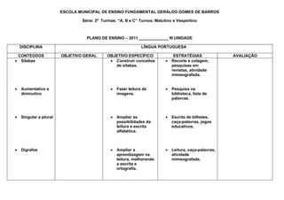 ESCOLA MUNICIPAL DE ENSINO FUNDAMENTAL GERALDO GOMES DE BARROS

                                Série: 2ª Turmas: “A, B e C” Turnos: Matutino e Vespertino



                                  PLANO DE ENSINO – 2011 _____________ III UNIDADE

    DISCIPLINA                                                 LÍNGUA PORTUGUESA

 CONTEÚDOS              OBJETIVO GERAL      OBJETIVO ESPECÍFICO                ESTRATÉGIAS              AVALIAÇÃO
• Sílabas                                    • Construir conceitos        •   Recorte e colagem,
                                               de silabas.                    pesquisas em
                                                                              revistas, atividade
                                                                              mimeografada.


•   Aumentativo e                             •   Fazer leitura de        •   Pesquisa na
    diminutivo                                    imagens.                    biblioteca, lista de
                                                                              palavras.



•   Singular e plural                         •   Ampliar as              •   Escrita de bilhetes,
                                                  possibilidades da           caça-palavras, jogos
                                                  leitura e escrita           educativos.
                                                  alfabética.



•   Dígrafos                                  •   Ampliar a               •   Leitura, caça-palavras,
                                                  aprendizagem na             atividade
                                                  leitura, melhorando         mimeografada.
                                                  a escrita e
                                                  ortografia.
 