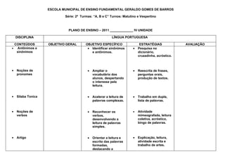 ESCOLA MUNICIPAL DE ENSINO FUNDAMENTAL GERALDO GOMES DE BARROS

                            Série: 2ª Turmas: “A, B e C” Turnos: Matutino e Vespertino



                              PLANO DE ENSINO – 2011 _____________ IV UNIDADE

    DISCIPLINA                                             LÍNGUA PORTUGUESA

 CONTEÚDOS          OBJETIVO GERAL       OBJETIVO ESPECÍFICO                ESTRATÉGIAS             AVALIAÇÃO
• Antônimos e                             • Identificar sinônimos      •   Pesquisa no
  sinônimos                                 e antônimos.                   dicionário,
                                                                           cruzadinha, acróstico.



•   Noções de                             •   Ampliar o                •   Reescrita de frases,
    pronomes                                  vocabulário dos              perguntas orais,
                                              alunos, despertando          produção de textos.
                                              o interesse pela
                                              leitura.


•   Silaba Tonica                         •   Acelerar a leitura de    •   Trabalho em dupla,
                                              palavras complexas.          lista de palavras.


•   Noções de                             •   Reconhecer os            •   Atividade
    verbos                                    verbos,                      mimeografada, leitura
                                              desenvolvendo a              coletiva, acróstico,
                                              leitura de palavras          bingo de palavras.
                                              simples.


•   Artigo                                •   Orientar a leitura e     •   Explicação, leitura,
                                              escrita das palavras         atividade escrita e
                                              formadas,                    trabalho de artes.
                                              destacando a
 