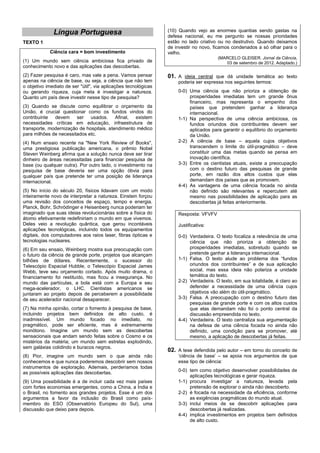 (10) Quando vejo as enormes quantias sendo gastas na
              Língua Portuguesa                                  defesa nacional, eu me pergunto se nossas prioridades
TEXTO 1                                                          estão no lado criativo ou no destrutivo. Quando deixamos
                                                                 de investir no novo, ficamos condenados a só olhar para o
            Ciência cara = bom investimento                      velho.
                                                                                       (MARCELO GLEISER. Jornal da Ciência,
(1) Um mundo sem ciência ambiciosa fica privado de                                        03 de setembro de 2012. Adaptado.)
conhecimento novo e das aplicações das descobertas.
(2) Fazer pesquisa é caro, mas vale a pena. Vamos pensar         01. A ideia central que dá unidade temática ao texto
apenas na ciência de base, ou seja, a ciência que não tem            poderia ser expressa nos seguintes termos:
o objetivo imediato de ser "útil", via aplicações tecnológicas
ou gerando riqueza, cuja meta é investigar a natureza.               0-0) Uma ciência que não prioriza a obtenção de
Quanto um país deve investir nesse tipo de pesquisa?                      prosperidades imediatas tem um grande ônus
                                                                          financeiro, mas representa o empenho dos
(3) Quando se discute como equilibrar o orçamento da                      países que pretendem ganhar a liderança
União, é crucial questionar como os fundos vindos do                      internacional.
contribuinte devem ser usados. Afinal, existem                       1-1) Na perspectiva de uma ciência ambiciosa, os
necessidades críticas em educação, infraestrutura de                      fundos oriundos dos contribuintes devem ser
transporte, modernização de hospitais, atendimento médico                 aplicados para garantir o equilíbrio do orçamento
para milhões de necessitados etc.                                         da União.
(4) Num ensaio recente na "New York Review of Books",                2-2) A ciência de base – aquela cujos objetivos
uma prestigiosa publicação americana, o prêmio Nobel                      transcendem o limite do útil-pragmático – deve
Steven Weinberg afirma que a solução nunca deve ser tirar                 constituir uma das metas quando se pensa em
dinheiro de áreas necessitadas para financiar pesquisa de                 inovação científica.
base (ou qualquer outra). Por outro lado, o investimento na          3-3) Entre os cientistas atuais, existe a preocupação
pesquisa de base deveria ser uma opção óbvia para                         com o destino futuro das pesquisas de grande
qualquer país que pretende ter uma posição de liderança                   porte, em razão dos altos custos que elas
internacional.                                                            demandam dos países que as promovem.
                                                                     4-4) As vantagens de uma ciência focada no ainda
(5) No início do século 20, físicos lidavam com um modo                   não definido são relevantes e repercutem até
inteiramente novo de interpretar a natureza. Einstein forçou              mesmo nas possibilidades de aplicação para as
uma revisão dos conceitos de espaço, tempo e energia.                     descobertas já feitas anteriormente.
Planck, Bohr, Schrödinger e Heisenberg nunca poderiam ter
imaginado que suas ideias revolucionárias sobre a física do          Resposta: VFVFV
átomo efetivamente redefiniriam o mundo em que vivemos.
Deles veio a revolução quântica, que gerou incontáveis               Justificativa:
aplicações tecnológicas, incluindo todos os equipamentos
digitais, dos computadores aos raios laser, fibras ópticas e         0-0) Verdadeira. O texto focaliza a relevância de uma
tecnologias nucleares.                                                    ciência que não prioriza a obtenção de
(6) Em seu ensaio, Weinberg mostra sua preocupação com                    prosperidades imediatas, sobretudo quando se
o futuro da ciência de grande porte, projetos que alcançam                pretende ganhar a liderança internacional.
bilhões de dólares. Recentemente, o sucessor do                      1-1) Falsa. O texto alude ao problema dos “fundos
Telescópio Espacial Hubble, o Telescópio Espacial James                   oriundos dos contribuintes” e de sua aplicação
Webb, teve seu orçamento cortado. Após muito drama, o                     social, mas essa ideia não polariza a unidade
financiamento foi restituído, mas ficou a insegurança. No                 temática do texto.
mundo das partículas, a bola está com a Europa e seu                 2-2) Verdadeira. O texto, em sua totalidade, é claro ao
mega-acelerador, o LHC. Cientistas americanos se                          defender a necessidade de uma ciência cujos
juntaram ao projeto depois de perceberem a possibilidade                  objetivos vão além do útil-pragmático.
de seu acelerador nacional desaparecer.                              3-3) Falsa. A preocupação com o destino futuro das
                                                                          pesquisas de grande porte e com os altos custos
(7) Na minha opinião, cortar o fomento à pesquisa de base,                que elas demandam não foi o ponto central da
incluindo projetos bem definidos de alto custo, é                         discussão empreendida no texto.
inadmissível. Um mundo focado no imediato, no                        4-4) Verdadeira. O texto centraliza sua argumentação
pragmático, pode ser eficiente, mas é extremamente                        na defesa de uma ciência focada no ainda não
monótono. Imagine um mundo sem as descobertas                             definido, uma condição para se promover, até
sensacionais que andam sendo feitas sobre o Cosmo e os                    mesmo, a aplicação de descobertas já feitas.
mistérios da matéria; um mundo sem estrelas explodindo,
sem galáxias colidindo e buracos negros.
                                                                 02. A tese defendida pelo autor – em torno do conceito de
(8) Pior, imagine um mundo sem o que ainda não                       ‘ciência de base’ – se apoia nos argumentos de que
conhecemos e que nunca poderemos descobrir sem nossos                esse tipo de ciência:
instrumentos de exploração. Ademais, perderíamos todas
                                                                     0-0) tem como objetivo desenvolver possibilidades de
as possíveis aplicações das descobertas.
                                                                          aplicações tecnológicas e gerar riqueza.
(9) Uma possibilidade é a de incluir cada vez mais países            1-1) procura investigar a natureza, levada pela
com fortes economias emergentes, como a China, a Índia e                  pretensão de explorar o ainda não descoberto.
o Brasil, no fomento aos grandes projetos. Esse é um dos             2-2) é focada na necessidade da eficiência, conforme
argumentos a favor da inclusão do Brasil como país-                       as exigências pragmáticas do mundo atual.
membro do ESO (Observatório Europeu do Sul), uma                     3-3) inclui meios de se descobrir aplicações para
discussão que deixo para depois.                                          descobertas já realizadas.
                                                                     4-4) implica investimentos em projetos bem definidos
                                                                          de alto custo.
 