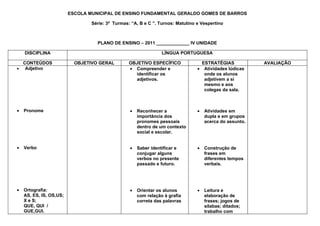 ESCOLA MUNICIPAL DE ENSINO FUNDAMENTAL GERALDO GOMES DE BARROS

                                 Série: 3ª Turmas: “A, B e C ”. Turnos: Matutino e Vespertino



                                   PLANO DE ENSINO – 2011 _____________ IV UNIDADE

    DISCIPLINA                                                   LÍNGUA PORTUGUESA

  CONTEÚDOS                OBJETIVO GERAL         OBJETIVO ESPECÍFICO              ESTRATÉGIAS            AVALIAÇÃO
• Adjetivo                                        • Compreender e                • Atividades lúdicas
                                                    identificar os                  onde os alunos
                                                    adjetivos.                      adjetivem a si
                                                                                    mesmo e aos
                                                                                    colegas da sala.



•   Pronome                                       •   Reconhecer a               •   Atividades em
                                                      importância dos                dupla e em grupos
                                                      pronomes pessoais              acerca do assunto.
                                                      dentro de um contexto
                                                      social e escolar.


•   Verbo                                         •   Saber identificar e        •   Construção de
                                                      conjugar alguns                frases em
                                                      verbos no presente             diferentes tempos
                                                      passado e futuro.              verbais.




•   Ortografia:                                   •   Orientar os alunos         •   Leitura e
    AS, ES, IS, OS,US;                                com relação à grafia           elaboração de
    X e S;                                            correta das palavras           frases; jogos de
    QUE, QUI /                                                                       sílabas; ditados;
    GUE,GUI.                                                                         trabalho com
 