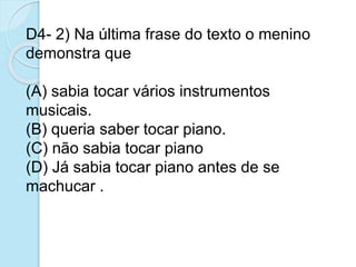 D4- 2) Na última frase do texto o menino
demonstra que
(A) sabia tocar vários instrumentos
musicais.
(B) queria saber tocar piano.
(C) não sabia tocar piano
(D) Já sabia tocar piano antes de se
machucar .
 