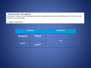 Determinantes interrogativos
Introduzem frases de tipo interrogativo parcial, perguntando acerca da identificação do nome a que se
referem e que precedem.
ex. Que cor preferes?
Variáveis Invariáveis
que?
Singular Plural
qual?
quais?
 