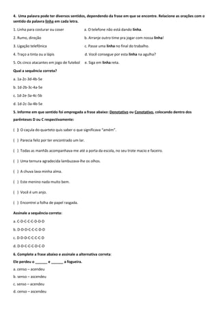 4. Uma palavra pode ter diversos sentidos, dependendo da frase em que se encontre. Relacione as orações com o
sentido da palavra linha em cada letra.
1. Linha para costurar ou coser a. O telefone não está dando linha.
2. Rumo, direção b. Arranje outro time pra jogar com nossa linha!
3. Ligação telefônica c. Passe uma linha no final do trabalho.
4. Traço a tinta ou a lápis d. Você consegue por esta linha na agulha?
5. Os cinco atacantes em jogo de futebol e. Siga em linha reta.
Qual a sequência correta?
a. 1a-2c-3d-4b-5e
b. 1d-2b-3c-4a-5e
c. 1d-2e-3a-4c-5b
d. 1d-2c-3a-4b-5e
5. Informe em que sentido foi empregada a frase abaixo: Denotativo ou Conotativo, colocando dentro dos
parênteses D ou C respectivamente:
( ) O caçula do quarteto quis saber o que significava “amém”.
( ) Parecia feliz por ter encontrado um lar.
( ) Todas as manhãs acompanhava-me até a porta da escola, no seu trote macio e faceiro.
( ) Uma ternura agradecida lambuzava-lhe os olhos.
( ) A chuva lava minha alma.
( ) Este menino nada muito bem.
( ) Você é um anjo.
( ) Encontrei a folha de papel rasgada.
Assinale a sequência correta:
a. C-D-C-C-C-D-D-D
b. D-D-D-C-C-C-D-D
c. D-D-D-C-C-C-C-D
d. D-D-C-C-C-D-C-D
6. Complete a frase abaixo e assinale a alternativa correta:
Ele perdeu o ______ e ______ a fogueira.
a. censo – acendeu
b. senso – ascendeu
c. senso – acendeu
d. censo – ascendeu
 