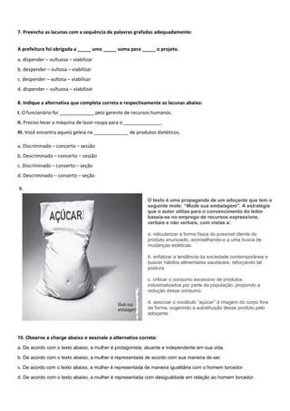 7. Preencha as lacunas com a sequência de palavras grafadas adequadamente:
A prefeitura foi obrigada a _____ uma _____ soma para _____ o projeto.
a. dispender – vultuosa – viabilizar
b. despender – vultosa – viabilizar
c. despender – vultosa – viabilisar
d. dispender – vultuosa – viabilizar
8. Indique a alternativa que completa correta e respectivamente as lacunas abaixo:
I. O funcionário foi _____________ pelo gerente de recursos humanos.
II. Preciso levar a máquina de lavar roupa para o ______________.
III. Você encontra aquela geleia na _____________ de produtos dietéticos.
a. Discriminado – concerto – sessão
b. Descriminado – concerto – cessão
c. Discriminado – conserto – seção
d. Descriminado – conserto – seção
9.
O texto é uma propaganda de um adoçante que tem o
seguinte mote: “Mude sua embalagem”. A estratégia
que o autor utiliza para o convencimento do leitor
baseia-se no emprego de recursos expressivos,
verbais e não verbais, com vistas a:
a. ridicularizar a forma física do possível cliente do
produto anunciado, aconselhando-o a uma busca de
mudanças estéticas.
b. enfatizar a tendência da sociedade contemporânea e
buscar hábitos alimentares saudáveis, reforçando tal
postura.
c. criticar o consumo excessivo de produtos
industrializados por parte da população, propondo a
redução desse consumo.
d. associar o vocábulo “açúcar” à imagem do corpo fora
de forma, sugerindo a substituição desse produto pelo
adoçante.
10. Observe a charge abaixo e assinale a alternativa correta:
a. De acordo com o texto abaixo, a mulher é protagonista, atuante e independente em sua vida.
b. De acordo com o texto abaixo, a mulher é representada de acordo com sua maneira de ser.
c. De acordo com o texto abaixo, a mulher é representada de maneira igualitária com o homem torcedor.
d. De acordo com o texto abaixo, a mulher é representada com desigualdade em relação ao homem torcedor.
 