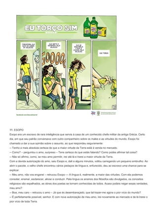 11. ESOPO
Esopo era um escravo de rara inteligência que servia à casa de um conhecido chefe militar da antiga Grécia. Certo
dia, em que seu patrão conversava com outro companheiro sobre os males e as virtudes do mundo, Esopo foi
chamado a dar a sua opinião sobre o assunto, ao que respondeu seguramente:
-- Tenho a mais absoluta certeza de que a maior virtude da Terra está á venda no mercado.
-- Como? – perguntou o amo, surpreso – Tens certeza do que estás falando? Como podes afirmar tal coisa?
-- Não só afirmo, como, se meu amo permitir, irei até lá e trarei a maior virtude da Terra.
Com a devida autorização do amo, saiu Esopo e, dali a alguns minutos, voltou carregando um pequeno embrulho. Ao
abrir o pacote, o velho chefe encontrou vários pedaços de língua e, enfurecido, deu ao escravo uma chance para se
explicar.
-- Meu amo, não vos enganei – retrucou Esopo --- A língua é, realmente, a maior das virtudes. Com ela podemos
consolar, ensinar, esclarecer, aliviar e conduzir. Pela língua os ensinos dos filósofos são divulgados, os conceitos
religiosos são espalhados, as obras dos poetas se tornam conhecidas de todos. Acaso podeis negar essas verdades,
meu amo?
-- Boa, meu caro – retrucou o amo – Já que és desembaraçado, que tal trazer-me agora o pior vício do mundo?
-- É perfeitamente possível, senhor. E com nova autorização de meu amo, irei novamente ao mercado e de lá trarei o
pior vício de toda Terra.
 