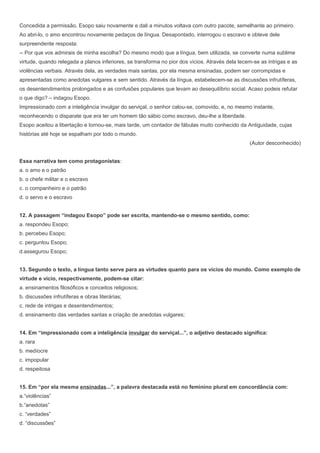 Concedida a permissão, Esopo saiu novamente e dali a minutos voltava com outro pacote, semelhante ao primeiro.
Ao abri-lo, o amo encontrou novamente pedaços de língua. Desapontado, interrogou o escravo e obteve dele
surpreendente resposta:
-- Por que vos admirais de minha escolha? Do mesmo modo que a língua, bem utilizada, se converte numa sublime
virtude, quando relegada a planos inferiores, se transforma no pior dos vícios. Através dela tecem-se as intrigas e as
violências verbais. Através dela, as verdades mais santas, por ela mesma ensinadas, podem ser corrompidas e
apresentadas como anedotas vulgares e sem sentido. Através da língua, estabelecem-se as discussões infrutíferas,
os desentendimentos prolongados e as confusões populares que levam ao desequilíbrio social. Acaso podeis refutar
o que digo? – indagou Esopo.
Impressionado com a inteligência invulgar do serviçal, o senhor calou-se, comovido, e, no mesmo instante,
reconhecendo o disparate que era ter um homem tão sábio como escravo, deu-lhe a liberdade.
Esopo aceitou a libertação e tornou-se, mais tarde, um contador de fábulas muito conhecido da Antiguidade, cujas
histórias até hoje se espalham por todo o mundo.
(Autor desconhecido)
Essa narrativa tem como protagonistas:
a. o amo e o patrão
b. o chefe militar e o escravo
c. o companheiro e o patrão
d. o servo e o escravo
12. A passagem “indagou Esopo” pode ser escrita, mantendo-se o mesmo sentido, como:
a. respondeu Esopo;
b. percebeu Esopo;
c. perguntou Esopo;
d.assegurou Esopo;
13. Segundo o texto, a língua tanto serve para as virtudes quanto para os vícios do mundo. Como exemplo de
virtude e vício, respectivamente, podem-se citar:
a. ensinamentos filosóficos e conceitos religiosos;
b. discussões infrutíferas e obras literárias;
c. rede de intrigas e desentendimentos;
d. ensinamento das verdades santas e criação de anedotas vulgares;
14. Em “impressionado com a inteligência invulgar do serviçal...”, o adjetivo destacado significa:
a. rara
b. medíocre
c. impopular
d. respeitosa
15. Em “por ela mesma ensinadas...”, a palavra destacada está no feminino plural em concordância com:
a.“violências”
b.“anedotas”
c. “verdades”
d. “discussões”
 