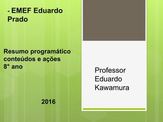 Resumo programático
conteúdos e ações
8° ano
- EMEF Eduardo
Prado
Professor
Eduardo
Kawamura
2016
 