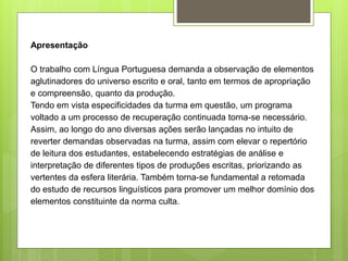 Apresentação
O trabalho com Língua Portuguesa demanda a observação de elementos
aglutinadores do universo escrito e oral, tanto em termos de apropriação
e compreensão, quanto da produção.
Tendo em vista especificidades da turma em questão, um programa
voltado a um processo de recuperação continuada torna-se necessário.
Assim, ao longo do ano diversas ações serão lançadas no intuito de
reverter demandas observadas na turma, assim com elevar o repertório
de leitura dos estudantes, estabelecendo estratégias de análise e
interpretação de diferentes tipos de produções escritas, priorizando as
vertentes da esfera literária. Também torna-se fundamental a retomada
do estudo de recursos linguísticos para promover um melhor domínio dos
elementos constituinte da norma culta.
 