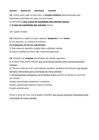 entram chama-se estivesse montou
12. Indica, para cada um dos itens, a função sintática desempenhada pela
expressão sublinhada em cada uma das frases.
a) Verificamos que a taxa de natalidade das estrelas baixou.
b) A taxa de natalidade das estrelas baixou.
CD/ sujeito simples
13. Seleciona a opção em que a palavra “pequeno” é um nome.
a) Em pequeno, eu contava as estrelas.
b) O pequeno há de ser astrónomo.
c) Este pequeno aparelho projeta toda a abóbada celeste.
d) Alguns satélites de Úrano são realmente pequenos.
14. Classifica as orações sublinhadas nas alíneas seguintes.
a) A teoria mais aceite estipula que as primeiras estrelas eram monstruosamente
maciças.
b) Temos a sorte de viver numa galáxia saudável, produtora de estrelas, que deverá
contribuir fortemente para a formação de novas estrelas."
c) Os portugueses navegavam já no Oceano Índico quando os deuses se reuniram
em consílio.
Oração subordinada substantiva completiva
Oração subordinada adjetiva relativa restritiva
Oração subordinante
Temos a sorte de viver numa galáxia saudável que deverá contribuir fortemente para
a formação de novas estrelas.
 