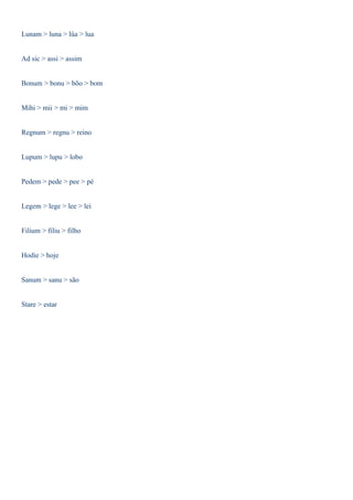 Lunam > luna > lûa > lua 
Ad sic > assi > assim 
Bonum > bonu > bõo > bom 
Mihi > mii > mi > mim 
Regnum > regnu > reino 
Lupum > lupu > lobo 
Pedem > pede > pee > pé 
Legem > lege > lee > lei 
Filium > filiu > filho 
Hodie > hoje 
Sanum > sanu > são 
Stare > estar 
 