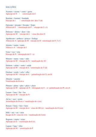 SOLUÇÕES: 
Acumen > acume > cume > gume 
Apócope do N / sonorização do C 
Bonitate > bontate > bondade 
Síncope do i / sonorização dos dois T (d) 
Episcapu > piscapu > biscapu > bispo 
Aférese do E / sonorização do P / síncope do C e A 
Dolorem > dolore > door > dor 
Apócope do M / síncope do L / crase dos dois O 
Apothecam > potheca > poteca > bodega 
Aférese do A / apócope do M / síncope do H / sonorização do P, T e C 
Atonitu > tonitu > tonto 
Aférese o A / síncope do I 
Vena > vea > veia 
Síncope do N / ditongação do E = ei 
Manum > manu > mau > mão 
Apócope do M / síncope do N / nasalização do AU 
Salutem > salute > saute > saúde 
Apócope do M / síncope do L / sonorização do T (d) 
Oculum > oculu > oclu > olho 
Apócope do M / síncope do U / palatalização do CL em lh 
Absente > ausente 
Vocalização do B em u 
Plenum > plenu > pleo > pleio > cheio 
Apócope do M / apócope do N / ditongação do E – ei / palatalização do PL em ch 
Lunam > luna > lûa > lua 
Apócope do M / síncope do N 
Ad sic > assi > assim 
Assimilação do D em s / nasalização do i (im) 
Bonum > bonu > boo > bom 
Apócope do M / síncope do n / crase do OO (o) / nasalização do O (om) 
Mihi > mii > mi > mim 
Íncope do H / crase do ii (i) / nasalização do I (im) 
Regnum > regnu > reino 
Apócope do m / vocalização do G (i) 
Lupum > lupu > lobo 
Apócope do M / sonorização do P 
 