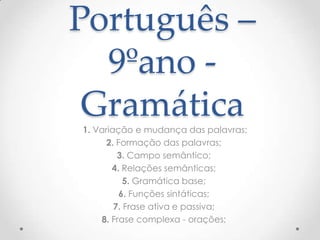 Português –
9ºano Gramática
1. Variação e mudança das palavras;
2. Formação das palavras;
3. Campo semântico;
4. Relações semânticas;
5. Gramática base;
6. Funções sintáticas;
7. Frase ativa e passiva;
8. Frase complexa - orações;

 