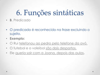 6. Funções sintáticas
• B. Predicado
• O predicado é reconhecido na frase excluindo o
sujeito.
• Exemplo:
• O Rui telefonou ao pedro pelo telefone da avó.
• O futebol e o voleibol são dois desportos.
• Ele queria sair com a Joana, depois das aulas.

 