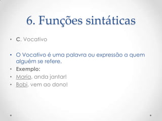 6. Funções sintáticas
• C. Vocativo
• O Vocativo é uma palavra ou expressão a quem
alguém se refere.
• Exemplo:
• Maria, anda jantar!
• Bobi, vem ao dono!

 