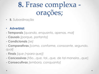 8. Frase complexa orações;
• B. Subordinação
• Adverbial:
- Temporais [quando, enquanto, apenas, mal]
- Causais [porque, portanto]
- Condicionais [se]
- Comparativas [como, conforme, consoante, segundo,
qual]
- Finais [que (=para que)]
- Concessivas [tão...que, tal...que, de tal maneira...que]
- Consecutivas [embora, conquanto]

 