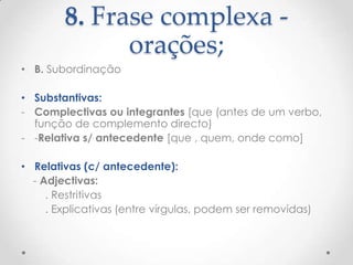 8. Frase complexa orações;
• B. Subordinação
• Substantivas:
- Complectivas ou integrantes [que (antes de um verbo,
função de complemento directo)
- -Relativa s/ antecedente [que , quem, onde como]
• Relativas (c/ antecedente):
- Adjectivas:
. Restritivas
. Explicativas (entre vírgulas, podem ser removidas)

 