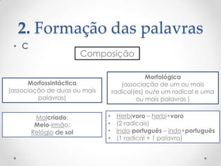 2. Formação das palavras
• C

Composição
Morfológica
(associação de um ou mais
radical(es) ou/e um radical e uma
ou mais palavras )

Morfossintáctica
(associação de duas ou mais
palavras)

Malcriado;
Meio-irmão;
Relógio de sol

•
•
•
•

Herbívoro – herbi+voro
(2 radicais)
Indo-português – indo+português
(1 radical + 1 palavra)

 