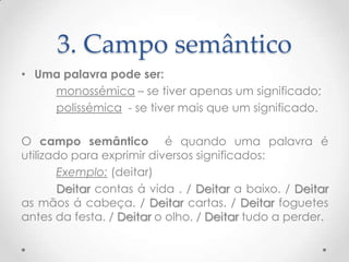 3. Campo semântico
• Uma palavra pode ser:
monossémica – se tiver apenas um significado;
polissémica - se tiver mais que um significado.

O campo semântico é quando uma palavra é
utilizado para exprimir diversos significados:
Exemplo: (deitar)
Deitar contas á vida . / Deitar a baixo. / Deitar
as mãos á cabeça. / Deitar cartas. / Deitar foguetes
antes da festa. / Deitar o olho. / Deitar tudo a perder.

 