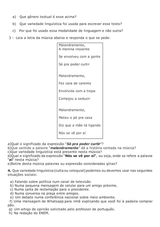a) Que gênero textual é esse acima?
b) Que variedade linguística foi usada para escrever esse texto?
c) Por que foi usado essa modalidade de linguagem e não outra?
3 - Leia a letra da música abaixo e responda o que se pede:
Malandramente,
A menina inocente
Se envolveu com a gente
Só pra poder curtir
Malandramente,
Fez cara de carente
Envolvida com a tropa
Começou a seduzir
Malandramente,
Meteu o pé pra casa
Diz que a mãe tá ligando
Nós se vê por aí
a)Qual o significado da expressão “Só pra poder curtir”?
b)Que sentido a palavra “malandramente” dá a história contada na música?
c)Que variedade linguística está presente nesta música?
d)Qual o significado da expressão “Nós se vê por aí”, ou seja, onde se refere a palavra
“aí” nesta música?
e)Retire desta música palavras ou expressão consideradas gírias?
4. Que variedade linguística (culta ou coloquial) podemos ou devemos usar nas seguintes
situações sociais:
a) Falando sobre política num canal de televisão
b) Numa pequena mensagem de celular para um amigo próximo.
c) Numa carta de reclamação para o presidente.
d) Numa conversa na praça entre amigos.
e) Um debate numa conferência nacional sobre meio ambiente.
f) Uma mensagem de Whatsapp para irmã explicando que você foi à padaria comprar
pão.
g) Um artigo de opinião solicitado pelo professor de português.
h) Na redação do ENEM.
 