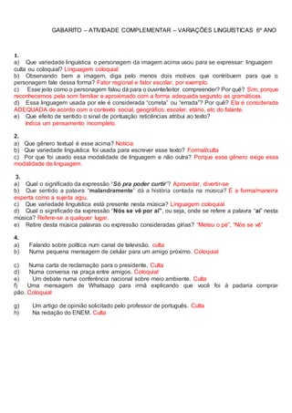 GABARITO – ATIVIDADE COMPLEMENTAR – VARIAÇÕES LINGUÍSTICAS 6º ANO
1.
a) Que variedade linguística o personagem da imagem acima usou para se expressar: linguagem
culta ou coloquial? Linguagem coloquial
b) Observando bem a imagem, diga pelo menos dois motivos que contribuem para que o
personagem fale dessa forma? Fator regional e fator escolar, por exemplo.
c) Esse jeito como o personagem falou dá para o ouvinte/leitor compreender? Por quê? Sim, porque
reconhecemos pela som familiar e aproximado com a forma adequada segundo as gramáticas.
d) Essa linguagem usada por ele é considerada “correta” ou “errada”? Por quê? Ela é considerada
ADEQUADA de acordo com o contexto social, geográfico, escolar, etário, etc do falante.
e) Que efeito de sentido o sinal de pontuação reticências atribui ao texto?
Indica um pensamento incompleto.
2.
a) Que gênero textual é esse acima? Notícia
b) Que variedade linguística foi usada para escrever esse texto? Formal/culta
c) Por que foi usado essa modalidade de linguagem e não outra? Porque esse gênero exige essa
modalidade de linguagem.
3.
a) Qual o significado da expressão “Só pra poder curtir”? Aproveitar, divertir-se
b) Que sentido a palavra “malandramente” dá a história contada na música? É a forma/maneira
esperta como a sujeita agiu.
c) Que variedade linguística está presente nesta música? Linguagem coloquial
d) Qual o significado da expressão “Nós se vê por aí”, ou seja, onde se refere a palavra “aí” nesta
música? Refere-se a qualquer lugar.
e) Retire desta música palavras ou expressão consideradas gírias? “Meteu o pé”, “Nós se vê”
4.
a) Falando sobre política num canal de televisão. culta
b) Numa pequena mensagem de celular para um amigo próximo. Coloquial
c) Numa carta de reclamação para o presidente. Culta
d) Numa conversa na praça entre amigos. Coloquial
e) Um debate numa conferência nacional sobre meio ambiente. Culta
f) Uma mensagem de Whatsapp para irmã explicando que você foi à padaria comprar
pão. Coloquial
g) Um artigo de opinião solicitado pelo professor de português. Culta
h) Na redação do ENEM. Culta
 