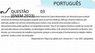 PORTUGUÊS
QUESTÃO 03
(ENEM 2023)
Um grupo de pesquisadores da Universidade Federal do Ceará desenvolveu um dicionário para traduzir
sintomas de doenças da linguagem popular para os termos médicos. Defruço, chanha e piloura, por
exemplo, podem ser termos conhecidos para muitos, mas, durante uma consulta médica, o
desconhecimento pode significar um diagnóstico errado. “Isso é um registro histórico e pode ser muito útil
para estudos dessas comunidades, na abordagem médica delas. É de certa forma pioneiro no Brasil e, sem
dúvida, um instrumento de trabalho importante, porque a comunicação é fundamental na relação médico-
paciente”, avalia o reitor da instituição.
Disponível em: https://g1.globo.com. Acesso em: 1 nov. 2021 (adaptado).
 