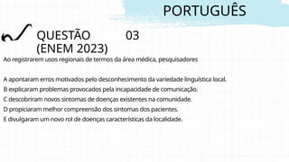 PORTUGUÊS
QUESTÃO 03
(ENEM 2023)
Ao registrarem usos regionais de termos da área médica, pesquisadores
A apontaram erros motivados pelo desconhecimento da variedade linguística local.
B explicaram problemas provocados pela incapacidade de comunicação.
C descobriram novos sintomas de doenças existentes na comunidade.
D propiciaram melhor compreensão dos sintomas dos pacientes.
E divulgaram um novo rol de doenças características da localidade.
 