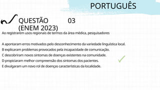 PORTUGUÊS
QUESTÃO 03
(ENEM 2023)
Ao registrarem usos regionais de termos da área médica, pesquisadores
A apontaram erros motivados pelo desconhecimento da variedade linguística local.
B explicaram problemas provocados pela incapacidade de comunicação.
C descobriram novos sintomas de doenças existentes na comunidade.
D propiciaram melhor compreensão dos sintomas dos pacientes.
E divulgaram um novo rol de doenças características da localidade.
 