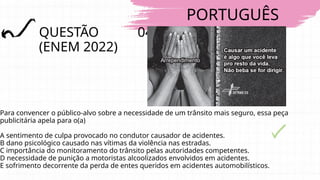 PORTUGUÊS
QUESTÃO 04
(ENEM 2022)
Para convencer o público-alvo sobre a necessidade de um trânsito mais seguro, essa peça
publicitária apela para o(a)
A sentimento de culpa provocado no condutor causador de acidentes.
B dano psicológico causado nas vítimas da violência nas estradas.
C importância do monitoramento do trânsito pelas autoridades competentes.
D necessidade de punição a motoristas alcoolizados envolvidos em acidentes.
E sofrimento decorrente da perda de entes queridos em acidentes automobilísticos.
 