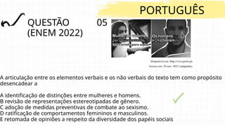QUESTÃO 05
(ENEM 2022)
PORTUGUÊS
A articulação entre os elementos verbais e os não verbais do texto tem como propósito
desencadear a
A identificação de distinções entre mulheres e homens.
B revisão de representações estereotipadas de gênero.
C adoção de medidas preventivas de combate ao sexismo.
D ratificação de comportamentos femininos e masculinos.
E retomada de opiniões a respeito da diversidade dos papéis sociais
 