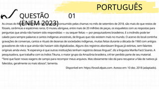 QUESTÃO 01
(ENEM 2023)
PORTUGUÊS
As cinzas do Museu Nacional, no Rio de Janeiro, consumido pelas chamas no mês de setembro de 2018, são mais do que restos de
fósseis, cerâmicas e espécimes raros. O museu abrigava, entre mais de 20 milhões de peças, os esqueletos com as respostas para
perguntas que ainda não haviam sido respondidas — ou sequer feitas — por pesquisadores brasileiros. E o incêndio pode ter
calado para sempre palavras e cantos indígenas ancestrais, de línguas que não existem mais no mundo. O acervo do local continha
gravações de conversas, cantos e rituais de dezenas de sociedades indígenas, muitas feitas durante a década de 1960 com antigos
gravadores de rolo e que ainda não haviam sido digitalizadas. Alguns dos registros abordavam línguas já extintas, sem falantes
originais ainda vivos. “A esperança é que outras instituições tenham registros dessas línguas”, diz a linguista Marilia Facó Soares. A
pesquisadora, que trabalha com os índios Tikuna, o maior grupo da Amazônia brasileira, crê ter perdido parte de seu material.
“Terei que fazer novas viagens de campo para recompor meus arquivos. Mas obviamente não dá para recuperar a fala de nativos já
falecidos, geralmente os mais idosos”, lamenta.
Disponível em: https://brasil.elpais.com. Acesso em: 10 dez. 2018 (adaptado).
 