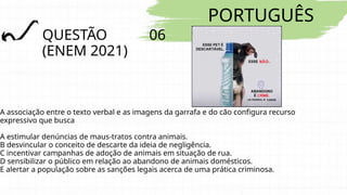 PORTUGUÊS
QUESTÃO 06
(ENEM 2021)
A associação entre o texto verbal e as imagens da garrafa e do cão configura recurso
expressivo que busca
A estimular denúncias de maus-tratos contra animais.
B desvincular o conceito de descarte da ideia de negligência.
C incentivar campanhas de adoção de animais em situação de rua.
D sensibilizar o público em relação ao abandono de animais domésticos.
E alertar a população sobre as sanções legais acerca de uma prática criminosa.
 