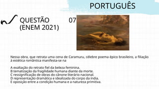 PORTUGUÊS
QUESTÃO 07
(ENEM 2021)
Nessa obra, que retrata uma cena de Caramuru, célebre poema épico brasileiro, a filiação
à estética romântica manifesta-se na
A exaltação do retrato fiel da beleza feminina.
B tematização da fragilidade humana diante da morte.
C ressignificação de obras do cânone literário nacional.
D representação dramática e idealizada do corpo da índia.
E oposição entre a condição humana e a natureza primitiva.
 