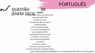 PORTUGUÊS
QUESTÃO 08
(ENEM 2023)
Migalhas
Entre a toalha branca e um bule de café
seria inapropriado dizer
eu não te amo mais.
Era necessário algo mais solene,
um jardim japonês
para as perdas pensadas,
um noturno de tempestade
para arrebentar de dor,
uma praia de pedras para chorar
em silêncio, uma cama alta
para o incenso da despedida,
uma janela
dando para o abismo.
No entanto você abaixa os olhos
e recolhe lentamente as migalhas de pão
sobre a mesa posta para dois.MARQUES, A. M. A vida submarina. São Paulo: Cia. das Letras, 2021.
 