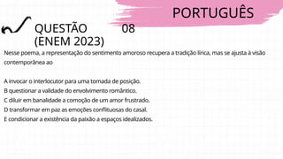 PORTUGUÊS
QUESTÃO 08
(ENEM 2023)
Nesse poema, a representação do sentimento amoroso recupera a tradição lírica, mas se ajusta à visão
contemporânea ao
A invocar o interlocutor para uma tomada de posição.
B questionar a validade do envolvimento romântico.
C diluir em banalidade a comoção de um amor frustrado.
D transformar em paz as emoções conflituosas do casal.
E condicionar a existência da paixão a espaços idealizados.
 