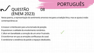 PORTUGUÊS
QUESTÃO 08
(ENEM 2023)
Nesse poema, a representação do sentimento amoroso recupera a tradição lírica, mas se ajusta à visão
contemporânea ao
A invocar o interlocutor para uma tomada de posição.
B questionar a validade do envolvimento romântico.
C diluir em banalidade a comoção de um amor frustrado.
D transformar em paz as emoções conflituosas do casal.
E condicionar a existência da paixão a espaços idealizados.
 