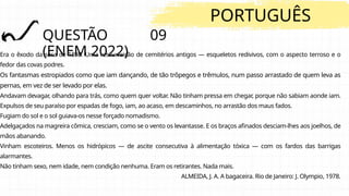 QUESTÃO 09
(ENEM 2022)
PORTUGUÊS
Era o êxodo da seca de 1898. Uma ressurreição de cemitérios antigos — esqueletos redivivos, com o aspecto terroso e o
fedor das covas podres.
Os fantasmas estropiados como que iam dançando, de tão trôpegos e trêmulos, num passo arrastado de quem leva as
pernas, em vez de ser levado por elas.
Andavam devagar, olhando para trás, como quem quer voltar. Não tinham pressa em chegar, porque não sabiam aonde iam.
Expulsos de seu paraíso por espadas de fogo, iam, ao acaso, em descaminhos, no arrastão dos maus fados.
Fugiam do sol e o sol guiava-os nesse forçado nomadismo.
Adelgaçados na magreira cômica, cresciam, como se o vento os levantasse. E os braços afinados desciam-lhes aos joelhos, de
mãos abanando.
Vinham escoteiros. Menos os hidrópicos — de ascite consecutiva à alimentação tóxica — com os fardos das barrigas
alarmantes.
Não tinham sexo, nem idade, nem condição nenhuma. Eram os retirantes. Nada mais.
ALMEIDA, J. A. A bagaceira. Rio de Janeiro: J. Olympio, 1978.
 