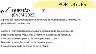 QUESTÃO 01
(ENEM 2023)
PORTUGUÊS
A perda dos registros linguísticos no incêndio do Museu Nacional tem impacto
potencializado, uma vez que
A exige a retomada das pesquisas por especialistas de diferentes áreas.
B representa danos irreparáveis à memória e à identidade nacionais.
C impossibilita o surgimento de novas pesquisas na área.
D resulta na extinção da cultura de povos originários.
E inviabiliza o estudo da língua do povo Tikuna.
 