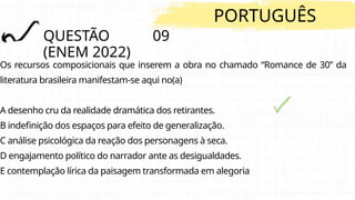 QUESTÃO 09
(ENEM 2022)
PORTUGUÊS
Os recursos composicionais que inserem a obra no chamado “Romance de 30” da
literatura brasileira manifestam-se aqui no(a)
A desenho cru da realidade dramática dos retirantes.
B indefinição dos espaços para efeito de generalização.
C análise psicológica da reação dos personagens à seca.
D engajamento político do narrador ante as desigualdades.
E contemplação lírica da paisagem transformada em alegoria
 