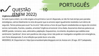 PORTUGUÊS
QUESTÃO 10
(ENEM 2022)
Urgência emocional
Se tudo é para ontem, se a vida engata uma primeira e sai em disparada, se não há mais tempo para paradas
estratégicas, caímos fatalmente no vício de querer que os amores sejam igualmente resolvidos num átimo de
segundo. Temos pressa para ouvir “eu te amo”. Não vemos a hora de que fiquem estabelecidas as regras de convívio:
somos namorados, ficantes, casados, amantes? Urgência emocional. Uma cilada. Associamos diversas palavras ao
AMOR: paixão, romance, sexo, adrenalina, palpitação. Esquecemos, no entanto, da palavra que viabiliza esse
sentimento: “paciência”. Amor sem paciência não vinga. Amor não pode ser mastigado e engolido com emergência,
com fome desesperada. É uma refeição que pode durar uma vida.
MEDEIROS, M. Disponível em: http://porumavidasimples.blogspot.com.br. Acesso em: 20 ago. 2017 (adaptado).
 