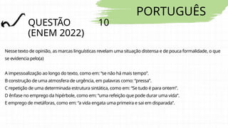 PORTUGUÊS
QUESTÃO 10
(ENEM 2022)
Nesse texto de opinião, as marcas linguísticas revelam uma situação distensa e de pouca formalidade, o que
se evidencia pelo(a)
A impessoalização ao longo do texto, como em: “se não há mais tempo”.
B construção de uma atmosfera de urgência, em palavras como: “pressa”.
C repetição de uma determinada estrutura sintática, como em: “Se tudo é para ontem”.
D ênfase no emprego da hipérbole, como em: “uma refeição que pode durar uma vida”.
E emprego de metáforas, como em: “a vida engata uma primeira e sai em disparada”.
 