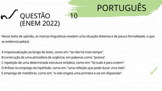 PORTUGUÊS
QUESTÃO 10
(ENEM 2022)
Nesse texto de opinião, as marcas linguísticas revelam uma situação distensa e de pouca formalidade, o que
se evidencia pelo(a)
A impessoalização ao longo do texto, como em: “se não há mais tempo”.
B construção de uma atmosfera de urgência, em palavras como: “pressa”.
C repetição de uma determinada estrutura sintática, como em: “Se tudo é para ontem”.
D ênfase no emprego da hipérbole, como em: “uma refeição que pode durar uma vida”.
E emprego de metáforas, como em: “a vida engata uma primeira e sai em disparada”.
 