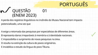 QUESTÃO 01
(ENEM 2023)
PORTUGUÊS
A perda dos registros linguísticos no incêndio do Museu Nacional tem impacto
potencializado, uma vez que
A exige a retomada das pesquisas por especialistas de diferentes áreas.
B representa danos irreparáveis à memória e à identidade nacionais.
C impossibilita o surgimento de novas pesquisas na área.
D resulta na extinção da cultura de povos originários.
E inviabiliza o estudo da língua do povo Tikuna.
 