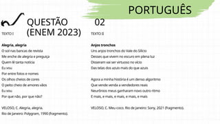 PORTUGUÊS
QUESTÃO 02
(ENEM 2023)
TEXTO I
Alegria, alegria
O sol nas bancas de revista
Me enche de alegria e preguiça
Quem lê tanta notícia
Eu vou
Por entre fotos e nomes
Os olhos cheios de cores
O peito cheio de amores vãos
Eu vou
Por que não, por que não?
VELOSO, C. Alegria, alegria.
Rio de Janeiro: Polygram, 1990 (fragmento).
TEXTO II
Anjos tronchos
Uns anjos tronchos do Vale do Silício
Desses que vivem no escuro em plena luz
Disseram vai ser virtuoso no vício
Das telas dos azuis mais do que azuis
Agora a minha história é um denso algoritmo
Que vende venda a vendedores reais
Neurônios meus ganharam novo outro ritmo
E mais, e mais, e mais, e mais, e mais
VELOSO, C. Meu coco. Rio de Janeiro: Sony, 2021 (fragmento).
 