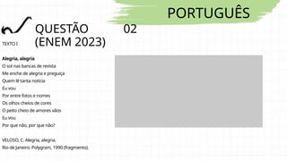 PORTUGUÊS
QUESTÃO 02
(ENEM 2023)
TEXTO I
Alegria, alegria
O sol nas bancas de revista
Me enche de alegria e preguiça
Quem lê tanta notícia
Eu vou
Por entre fotos e nomes
Os olhos cheios de cores
O peito cheio de amores vãos
Eu vou
Por que não, por que não?
VELOSO, C. Alegria, alegria.
Rio de Janeiro: Polygram, 1990 (fragmento).
 