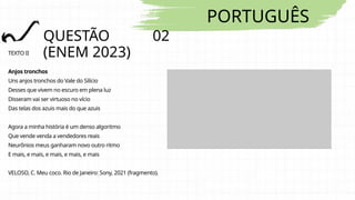 PORTUGUÊS
QUESTÃO 02
(ENEM 2023)
TEXTO II
Anjos tronchos
Uns anjos tronchos do Vale do Silício
Desses que vivem no escuro em plena luz
Disseram vai ser virtuoso no vício
Das telas dos azuis mais do que azuis
Agora a minha história é um denso algoritmo
Que vende venda a vendedores reais
Neurônios meus ganharam novo outro ritmo
E mais, e mais, e mais, e mais, e mais
VELOSO, C. Meu coco. Rio de Janeiro: Sony, 2021 (fragmento).
 