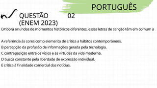 PORTUGUÊS
QUESTÃO 02
(ENEM 2023)
Embora oriundas de momentos históricos diferentes, essas letras de canção têm em comum a
A referência às cores como elemento de crítica a hábitos contemporâneos.
B percepção da profusão de informações gerada pela tecnologia.
C contraposição entre os vícios e as virtudes da vida moderna.
D busca constante pela liberdade de expressão individual.
E crítica à finalidade comercial das notícias.
 