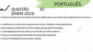 PORTUGUÊS
QUESTÃO 02
(ENEM 2023)
Embora oriundas de momentos históricos diferentes, essas letras de canção têm em comum a
A referência às cores como elemento de crítica a hábitos contemporâneos.
B percepção da profusão de informações gerada pela tecnologia.
C contraposição entre os vícios e as virtudes da vida moderna.
D busca constante pela liberdade de expressão individual.
E crítica à finalidade comercial das notícias.
 