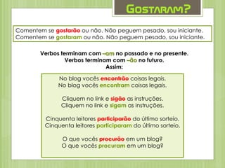 Gostaram?
Comentem se gostarão ou não. Não peguem pesado, sou iniciante.
Comentem se gostaram ou não. Não peguem pesado, sou iniciante.
Verbos terminam com –am no passado e no presente.
Verbos terminam com –ão no futuro.
Assim:
No blog vocês encontrão coisas legais.
No blog vocês encontram coisas legais.
Cliquem no link e sigão as instruções.
Cliquem no link e sigam as instruções.
Cinquenta leitores participarão do último sorteio.
Cinquenta leitores participaram do último sorteio.
O que vocês procurão em um blog?
O que vocês procuram em um blog?
 